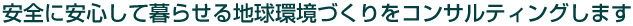 安全安心に暮らせる地球環境作りをコンサルティングします